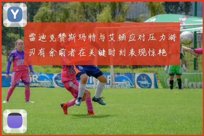 雷迪克赞斯玛特与艾顿应对压力游刃有余前者在关键时刻表现惊艳