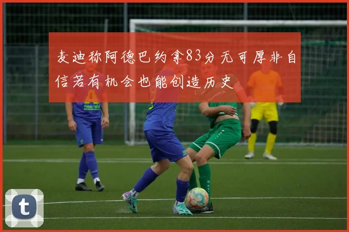 麦迪称阿德巴约拿83分无可厚非自信若有机会也能创造历史
