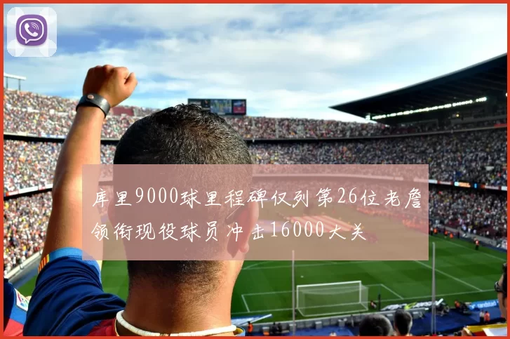 库里9000球里程碑仅列第26位老詹领衔现役球员冲击16000大关
