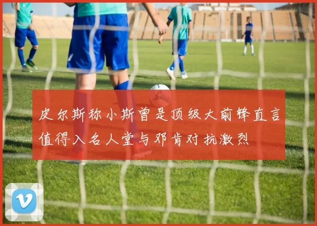 皮尔斯称小斯曾是顶级大前锋直言值得入名人堂与邓肯对抗激烈