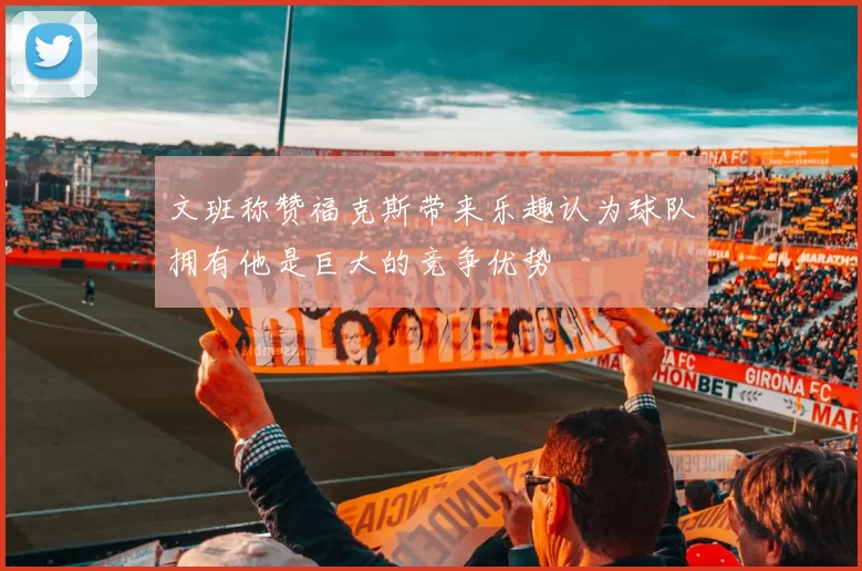 文班称赞福克斯带来乐趣认为球队拥有他是巨大的竞争优势