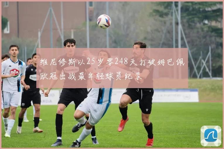 维尼修斯以25岁零248天打破姆巴佩欧冠出战最年轻球员纪录