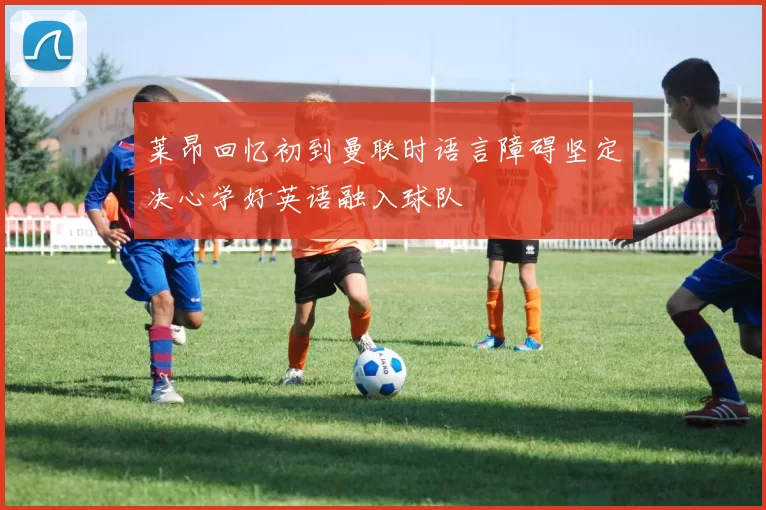 莱昂回忆初到曼联时语言障碍坚定决心学好英语融入球队