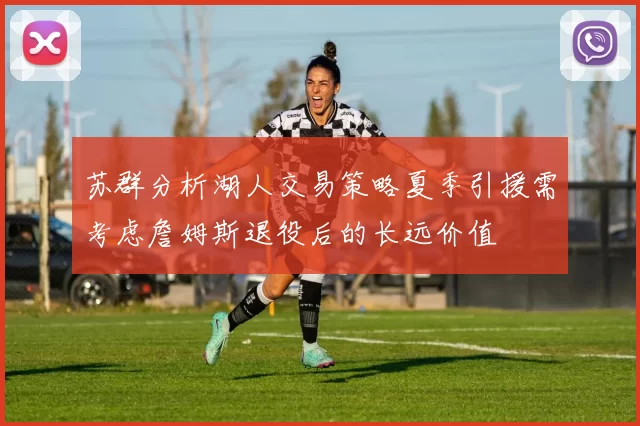 苏群分析湖人交易策略夏季引援需考虑詹姆斯退役后的长远价值
