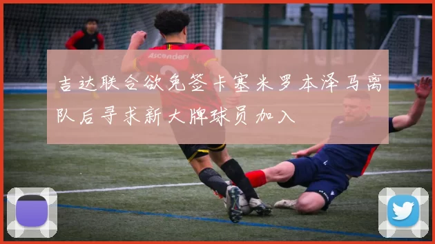 吉达联合欲免签卡塞米罗本泽马离队后寻求新大牌球员加入