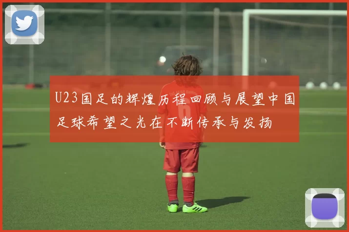 U23国足的辉煌历程回顾与展望中国足球希望之光在不断传承与发扬