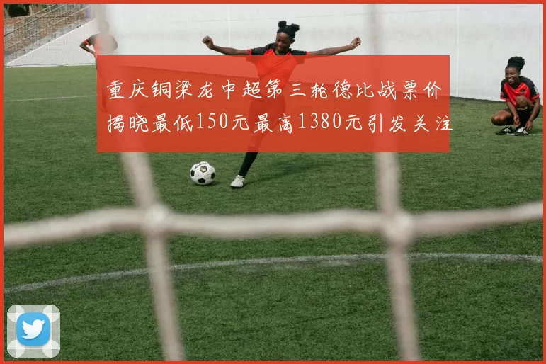 重庆铜梁龙中超第三轮德比战票价揭晓最低150元最高1380元引发关注
