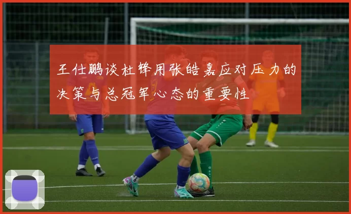 王仕鹏谈杜锋用张皓嘉应对压力的决策与总冠军心态的重要性