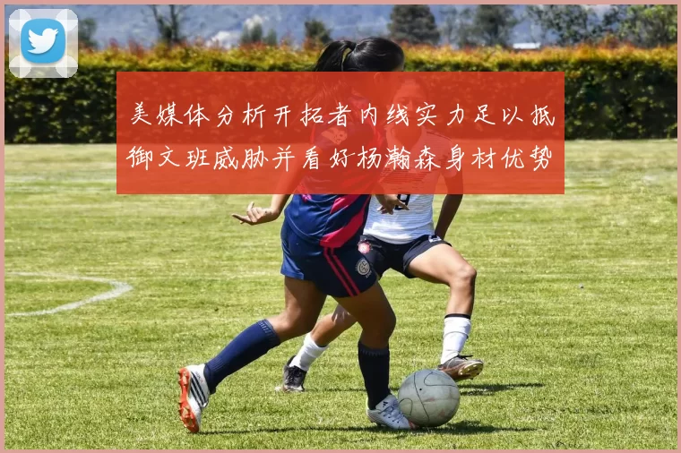 美媒体分析开拓者内线实力足以抵御文班威胁并看好杨瀚森身材优势