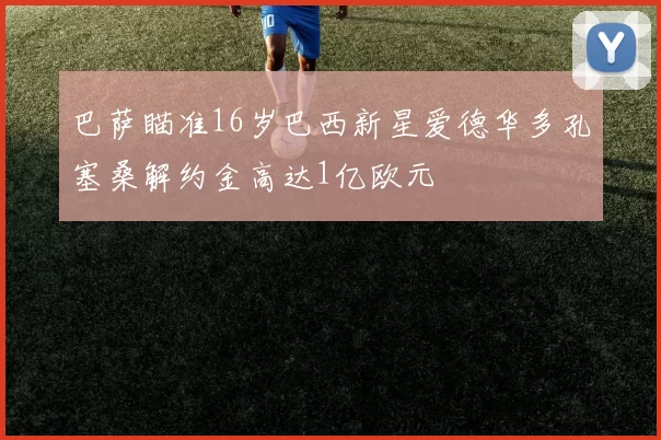 巴萨瞄准16岁巴西新星爱德华多孔塞桑解约金高达1亿欧元