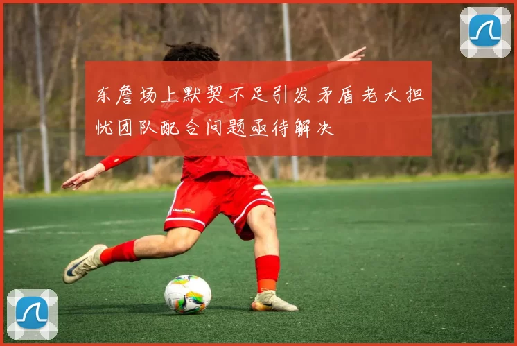 东詹场上默契不足引发矛盾老大担忧团队配合问题亟待解决