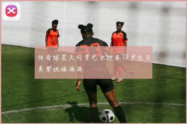 传奇球星天勾贾巴尔迎来79岁生日真挚祝福满满