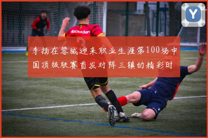 李扬在蓉城迎来职业生涯第100场中国顶级联赛首发对阵三镇的精彩时刻