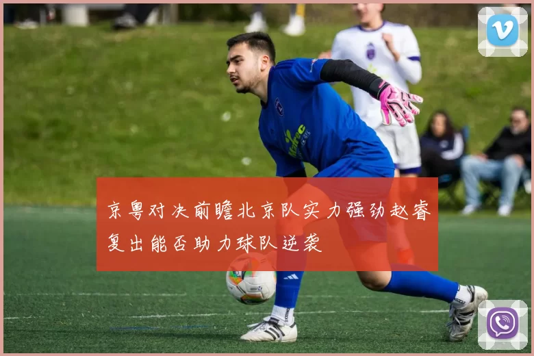 京粤对决前瞻北京队实力强劲赵睿复出能否助力球队逆袭