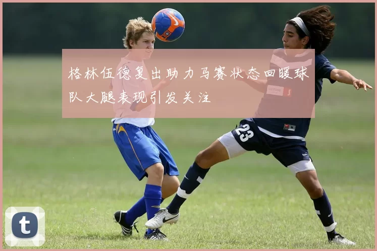 格林伍德复出助力马赛状态回暖球队大腿表现引发关注