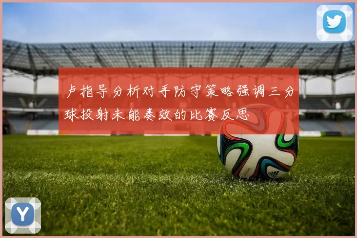卢指导分析对手防守策略强调三分球投射未能奏效的比赛反思