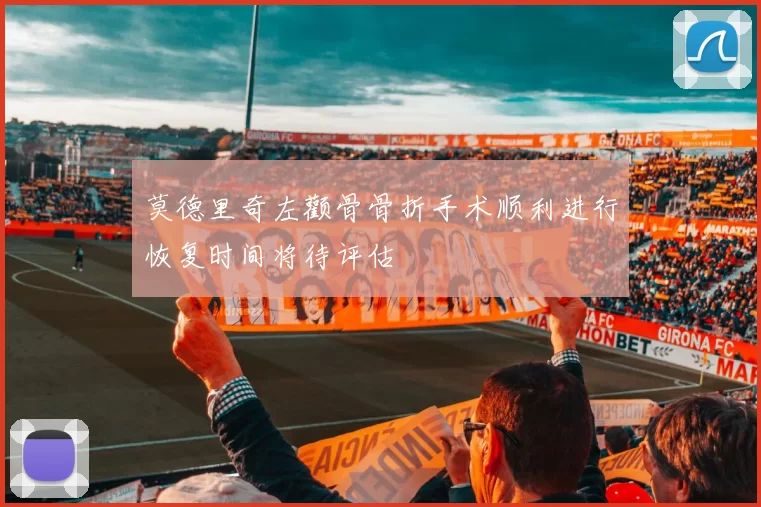 莫德里奇左颧骨骨折手术顺利进行恢复时间将待评估