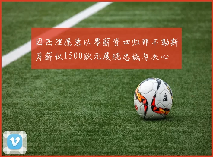 因西涅愿意以零薪资回归那不勒斯月薪仅1500欧元展现忠诚与决心