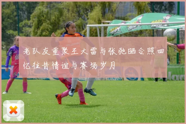 老队友重聚王大雷与张弛晒合照回忆往昔情谊与赛场岁月