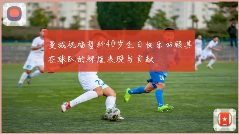 曼城祝福哲科40岁生日快乐回顾其在球队的辉煌表现与贡献