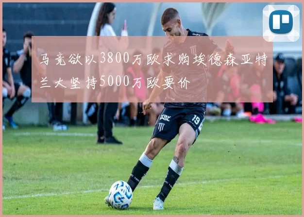 马竞欲以3800万欧求购埃德森亚特兰大坚持5000万欧要价