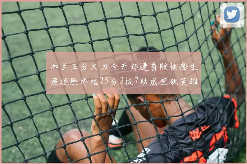 加兰三分火力全开却遭首败快船生涯连胜终结25分3板7助成空砍英雄