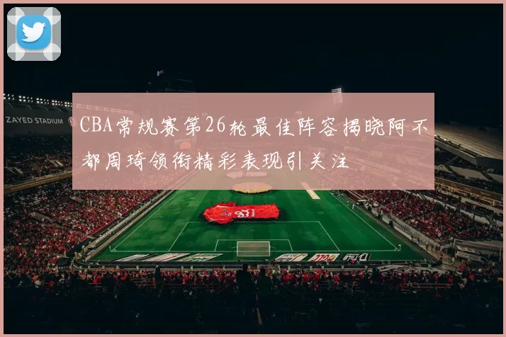 CBA常规赛第26轮最佳阵容揭晓阿不都周琦领衔精彩表现引关注