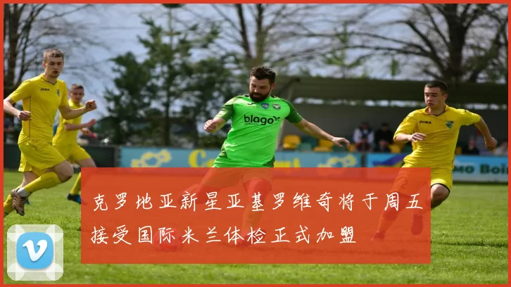克罗地亚新星亚基罗维奇将于周五接受国际米兰体检正式加盟