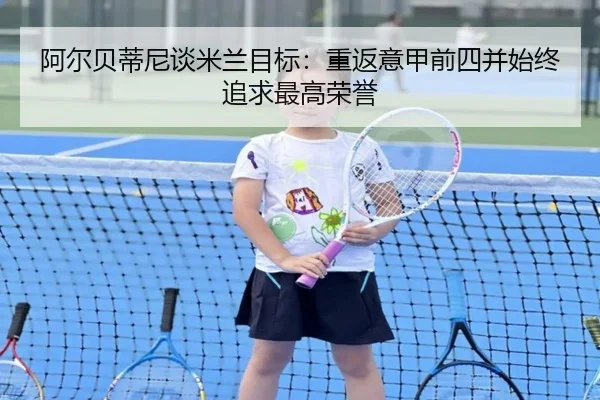 阿尔贝蒂尼谈米兰目标：重返意甲前四并始终追求最高荣誉