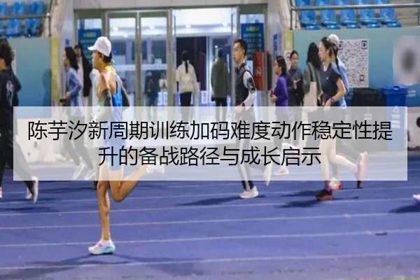 陈芋汐新周期训练加码难度动作稳定性提升的备战路径与成长启示